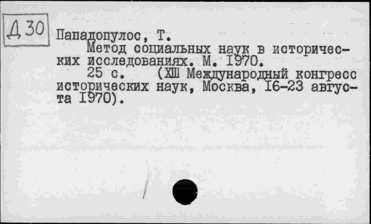 ﻿Пападопулос, T.
Метод социальных наук в исторических исследованиях. М. 1970.
25 с. (ХШ Международный конгресс исторических наук, Москва, 16-23 авгус-